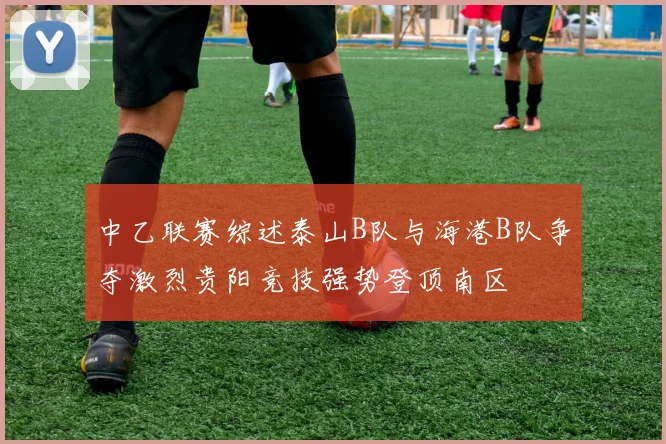 中乙联赛综述泰山B队与海港B队争夺激烈贵阳竞技强势登顶南区