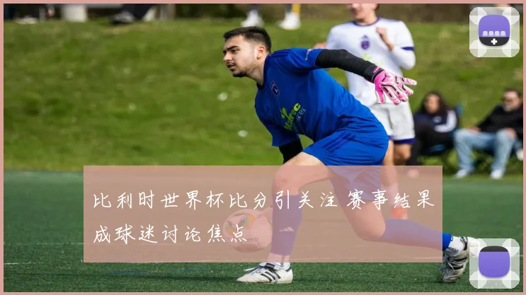 比利时世界杯比分引关注 赛事结果成球迷讨论焦点