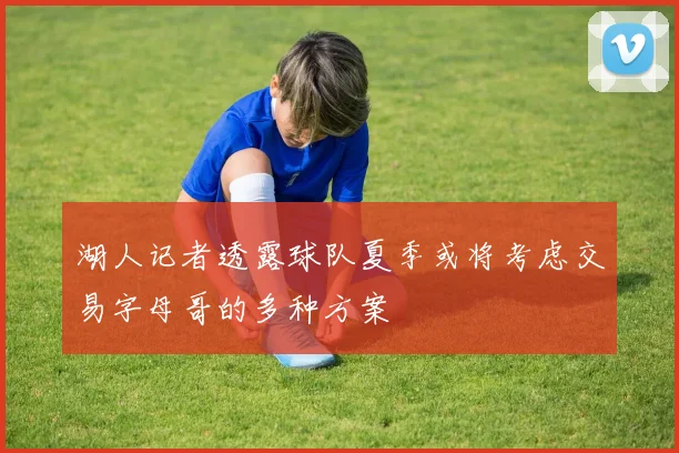 湖人记者透露球队夏季或将考虑交易字母哥的多种方案