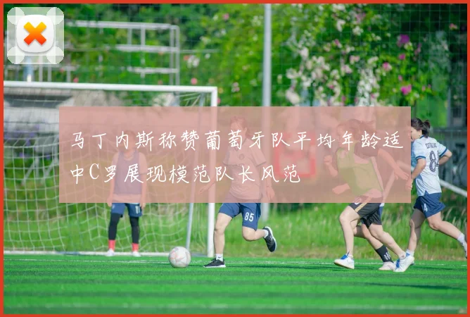 马丁内斯称赞葡萄牙队平均年龄适中C罗展现模范队长风范