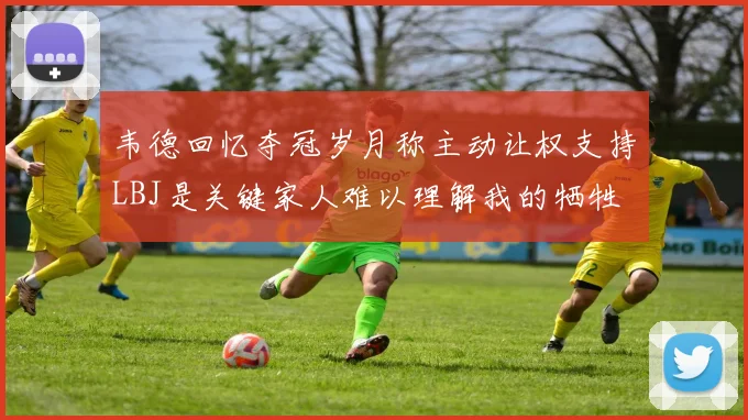 韦德回忆夺冠岁月称主动让权支持LBJ是关键家人难以理解我的牺牲